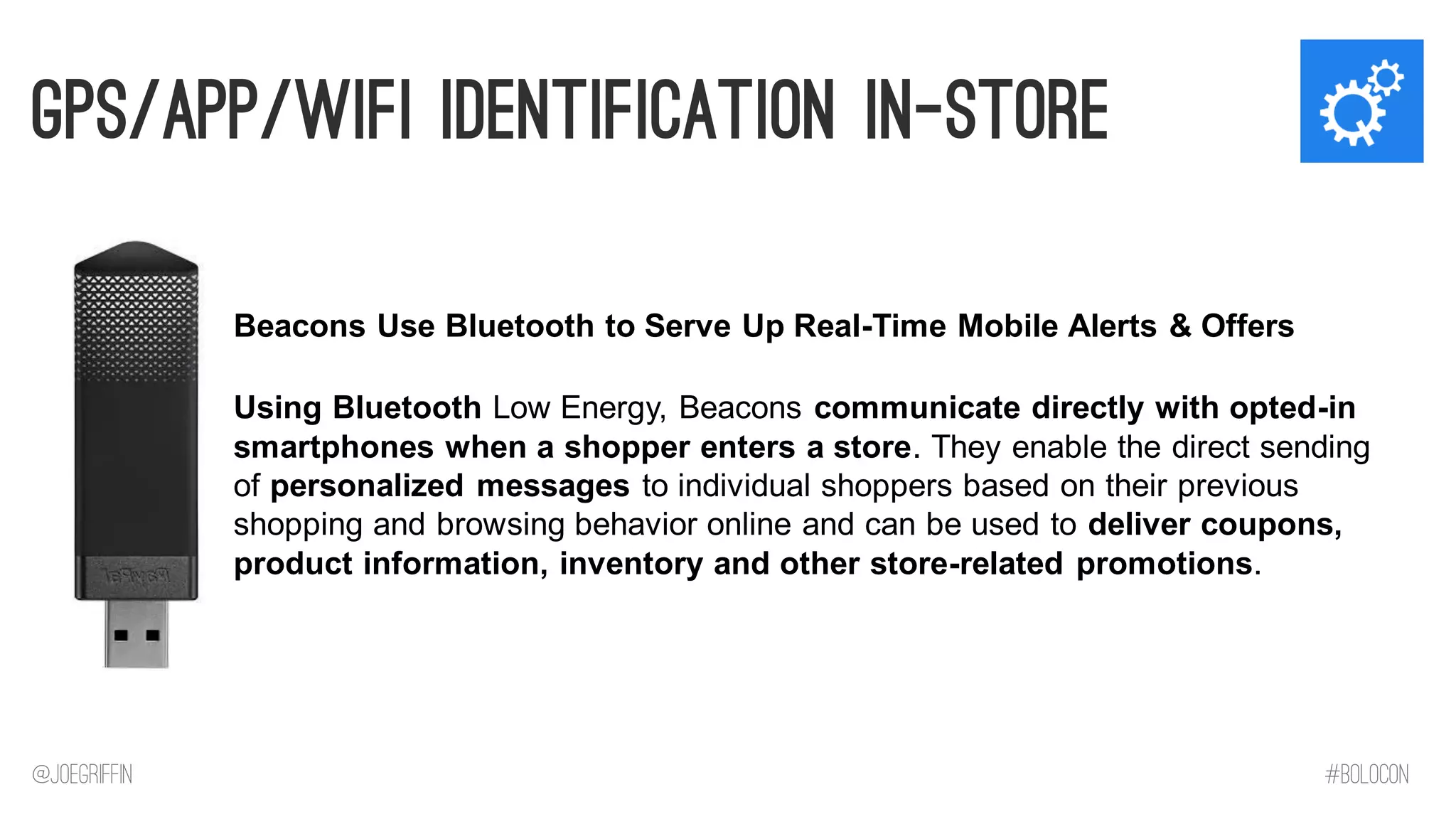 GPS/App/Wifi Identification in-Store 
Using Bluetooth Low Energy, Beacons communicate directly with opted-in smartphones when a shopper enters a store. They enable the direct sending of personalized messages to individual shoppers based on their previous shopping and browsing behavior online and can be used to deliver coupons, product information, inventory and other store-related promotions. 
Beacons Use Bluetooth to Serve Up Real-Time Mobile Alerts & Offers 
@JoeGriffin 
#BOLOCON  