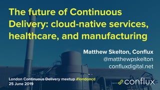 1
The future of Continuous
Delivery: cloud-native services,
healthcare, and manufacturing
Matthew Skelton, Conﬂux
@matthewpskelton
conﬂuxdigital.net
London Continuous Delivery meetup #londoncd
25 June 2019
 