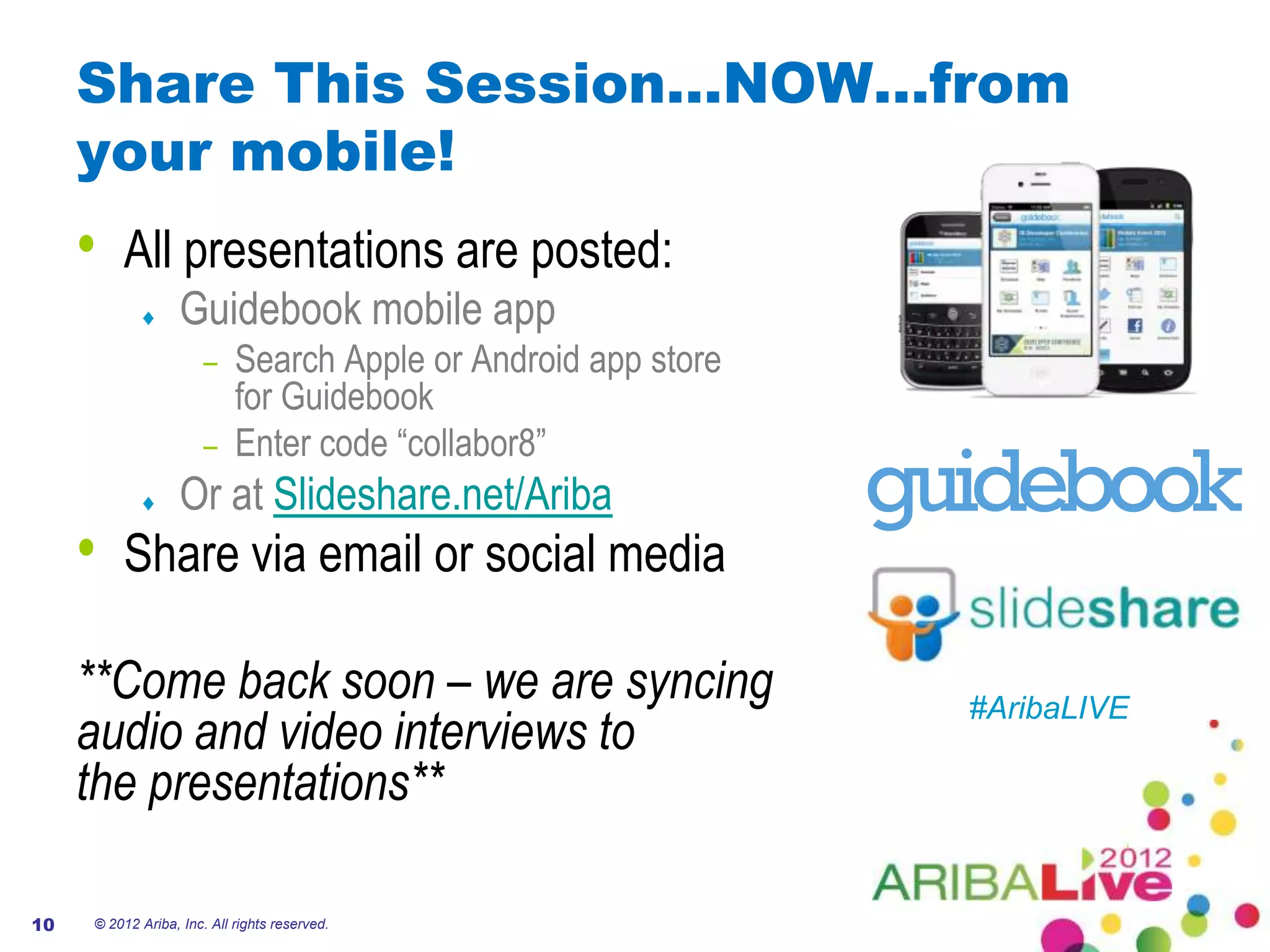 Share This Session…NOW…from
     your mobile!
     •   All presentations are posted:
                   Guidebook mobile app
                       – Search Apple or Android app store
                         for Guidebook
                       – Enter code “collabor8”
                   Or at Slideshare.net/Ariba
     •   Share via email or social media

     **Come back soon – we are syncing                       #AribaLIVE
     audio and video interviews to
     the presentations**

10   © 2012 Ariba, Inc. All rights reserved.
 