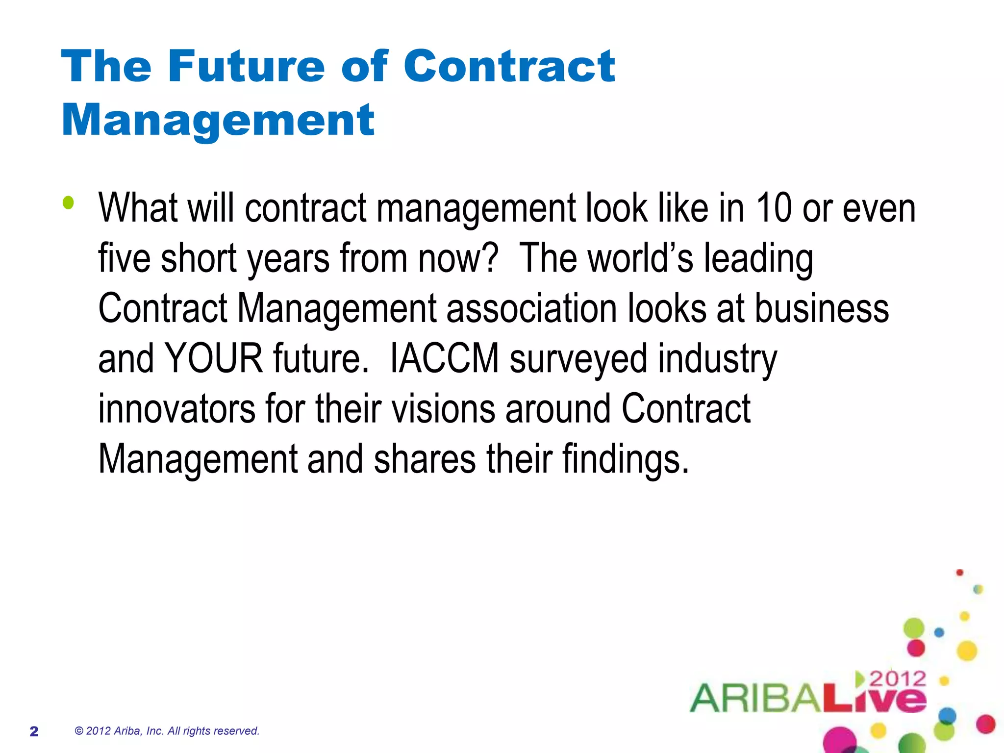 The Future of Contract
    Management
    •   What will contract management look like in 10 or even
        five short years from now? The world’s leading
        Contract Management association looks at business
        and YOUR future. IACCM surveyed industry
        innovators for their visions around Contract
        Management and shares their findings.




2   © 2012 Ariba, Inc. All rights reserved.
 
