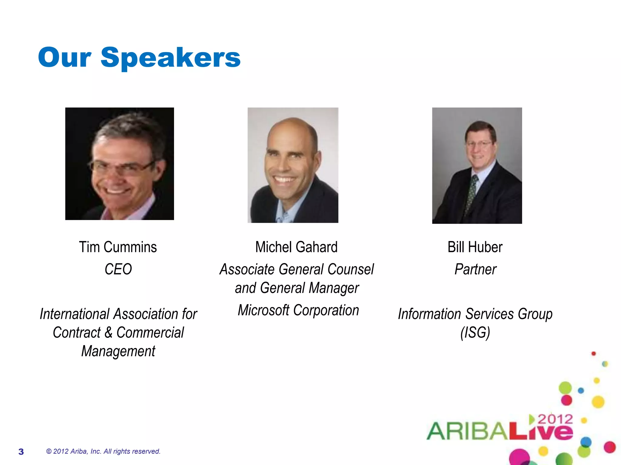 Our Speakers




                Tim Cummins                          Michel Gahard                 Bill Huber
                    CEO                        Associate General Counsel            Partner
                                                 and General Manager
    International Association for                 Microsoft Corporation    Information Services Group
       Contract & Commercial                                                          (ISG)
            Management




3    © 2012 Ariba, Inc. All rights reserved.
 