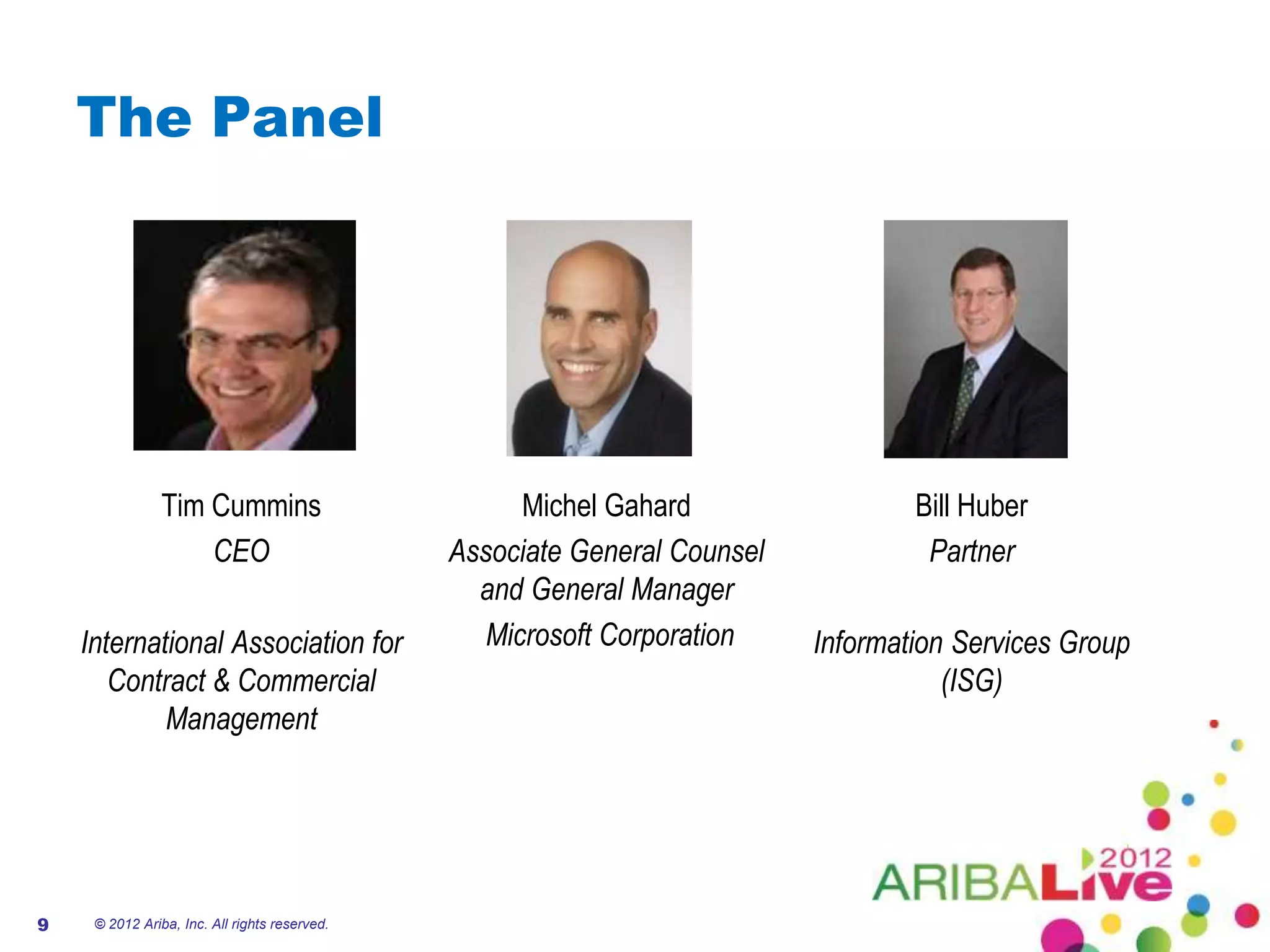 The Panel




                Tim Cummins                          Michel Gahard                 Bill Huber
                    CEO                        Associate General Counsel            Partner
                                                 and General Manager
    International Association for                 Microsoft Corporation    Information Services Group
       Contract & Commercial                                                          (ISG)
            Management




9    © 2012 Ariba, Inc. All rights reserved.
 