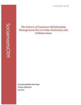 SocialmeetsCRM, July 2011




                                                	
  

                                                	
  
SocialmeetsCRM



                   The	
  Future	
  of	
  Customer	
  Relationship	
  
                  Management	
  lies	
  in	
  Value	
  Networks	
  and	
  
                                    Collaboration	
  




                 A SocialmeetsCRM White Paper
                 Thomas Wieberneit
                 July 2011
 