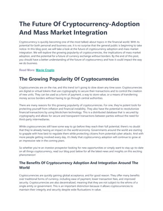 The Future Of Cryptocurrency-Adoption
And Mass Market Integration
Cryptocurrency is quickly becoming one of the most talked-about topics in the financial world. With its
potential for both personal and business use, it is no surprise that the general public is beginning to take
notice. In this blog post, we will take a look at the future of cryptocurrency adoption and mass market
integration. We will explore the growing popularity of cryptocurrencies, the implications of mass market
adoption, and the potential for a future of currency exchange without borders. By the end of this post,
you should have a better understanding of the future of cryptocurrency and how it could impact the way
we do business.
Read More: Mavie Crypto
The Growing Popularity Of Cryptocurrencies
Cryptocurrencies are on the rise, and this trend isn't going to slow down any time soon. Cryptocurrencies
are digital or virtual tokens that use cryptography to secure their transactions and to control the creation
of new units. They can be used as a form of payment, a way to store value, or a means of transferring
money across borders without having to go through central authorities.
There are many reasons for this growing popularity of cryptocurrencies. For one, they're potent tools for
protecting yourself from inflation and financial instability. They also have the potential to revolutionize
financial transactions by using blockchain technology. This is a distributed database that is secured by
cryptography and allows for secure and transparent transactions between parties without the need for
third-party intermediaries.
While cryptocurrencies still have some way to go before they reach their full potential, there's no doubt
that they're already having an impact on the world economy. Governments around the world are starting
to grapple with how best to regulate them while protecting citizens from potential cyber attacks. And with
more people getting involved every day, it's likely that cryptocurrency adoption will continue to grow at
an impressive rate in the coming years.
So whether you're an investor prospector looking for new opportunities or simply want to stay up-to-date
on all things cryptocurrency, read our blog post below for all the latest news and insights on this exciting
phenomenon!
The Benefits Of Cryptocurrency Adoption And Integration Around The
World
Cryptocurrencies are quickly gaining global acceptance, and for good reason. They offer many benefits
over traditional forms of currency, including ease of payment, lower transaction fees, and improved
security. Cryptocurrencies are also decentralized, meaning that they are not subject to the whims of a
single entity or government. This is an important distinction because it allows cryptocurrencies to
maintain their integrity and security despite wide fluctuations in value.
 