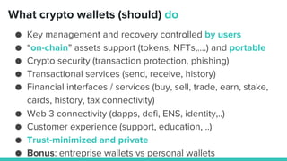 ● Key management and recovery controlled by users
● “on-chain” assets support (tokens, NFTs,….) and portable
● Crypto security (transaction protection, phishing)
● Transactional services (send, receive, history)
● Financial interfaces / services (buy, sell, trade, earn, stake,
cards, history, tax connectivity)
● Web 3 connectivity (dapps, defi, ENS, identity,..)
● Customer experience (support, education, ..)
● Trust-minimized and private
● Bonus: entreprise wallets vs personal wallets
What crypto wallets (should) do
 