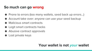 So much can go wrong
● Prone to errors (too many wallets, seed back up errors…)
● Account take over: anyone can use your seed backup
● Malicious smart contracts
● Legit smart contracts hacks
● Abusive contract approvals
● Lost private keys
Your wallet is not your wallet
 