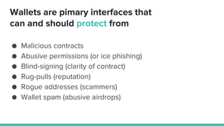 Wallets are pimary interfaces that
can and should protect from
● Malicious contracts
● Abusive permissions (or ice phishing)
● Blind-signing (clarity of contract)
● Rug-pulls (reputation)
● Rogue addresses (scammers)
● Wallet spam (abusive airdrops)
 