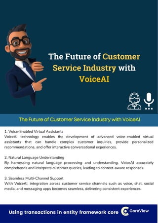 Dealing with small things that can have a bigger impact CoreView
The Future of Customer Service Industry with VoiceAI
1. Voice-Enabled Virtual Assistants
VoiceAI technology enables the development of advanced voice-enabled virtual
assistants that can handle complex customer inquiries, provide personalized
recommendations, and offer interactive conversational experiences.
2. Natural Language Understanding
By harnessing natural language processing and understanding, VoiceAI accurately
comprehends and interprets customer queries, leading to context-aware responses.
3. Seamless Multi-Channel Support
With VoiceAI, integration across customer service channels such as voice, chat, social
media, and messaging apps becomes seamless, delivering consistent experiences.
Using transactions in entity framework core CoreView
 