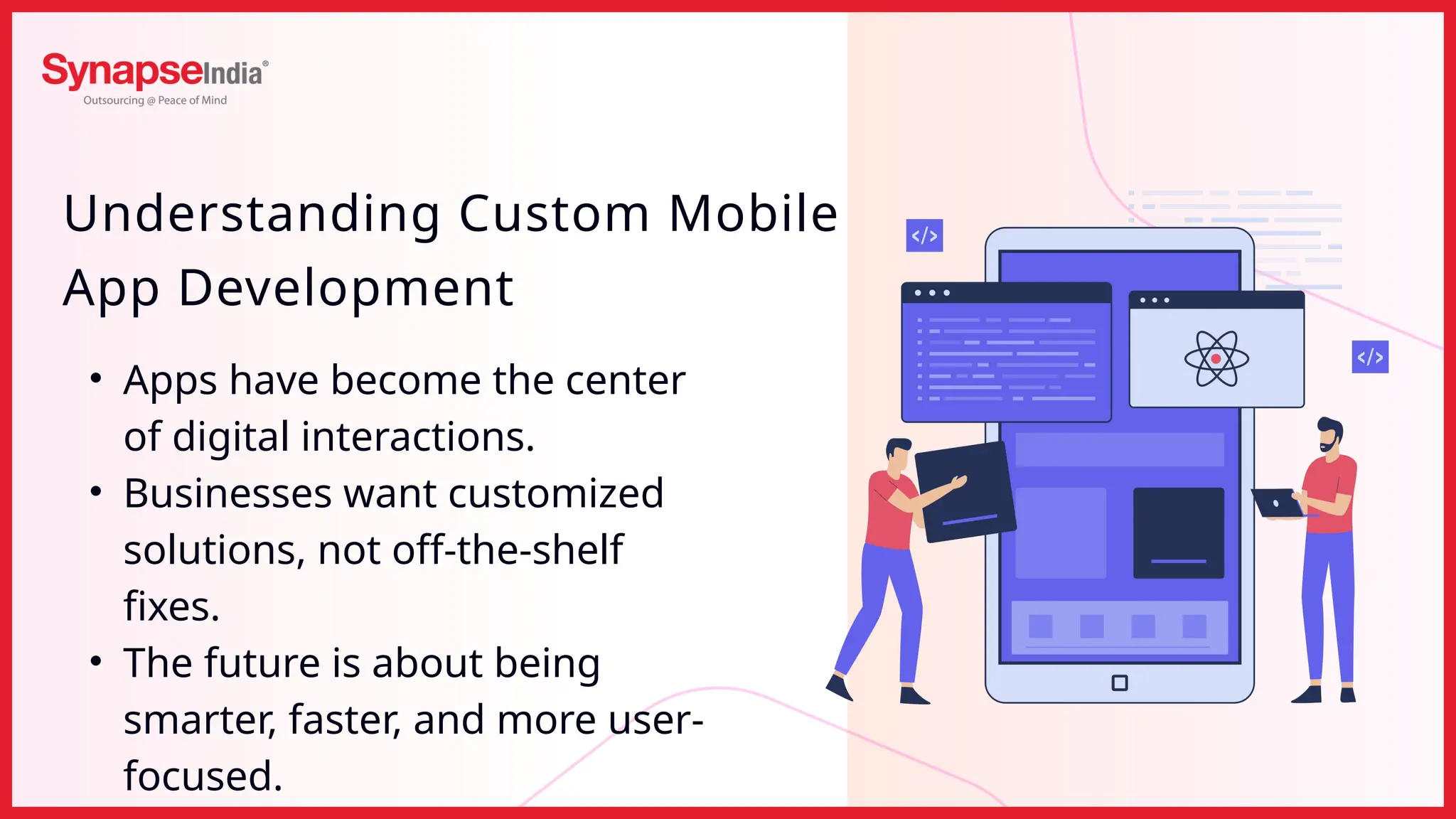 Understanding Custom Mobile
App Development
• Apps have become the center
of digital interactions.
• Businesses want customized
solutions, not off-the-shelf
fixes.
• The future is about being
smarter, faster, and more user-
focused.
 