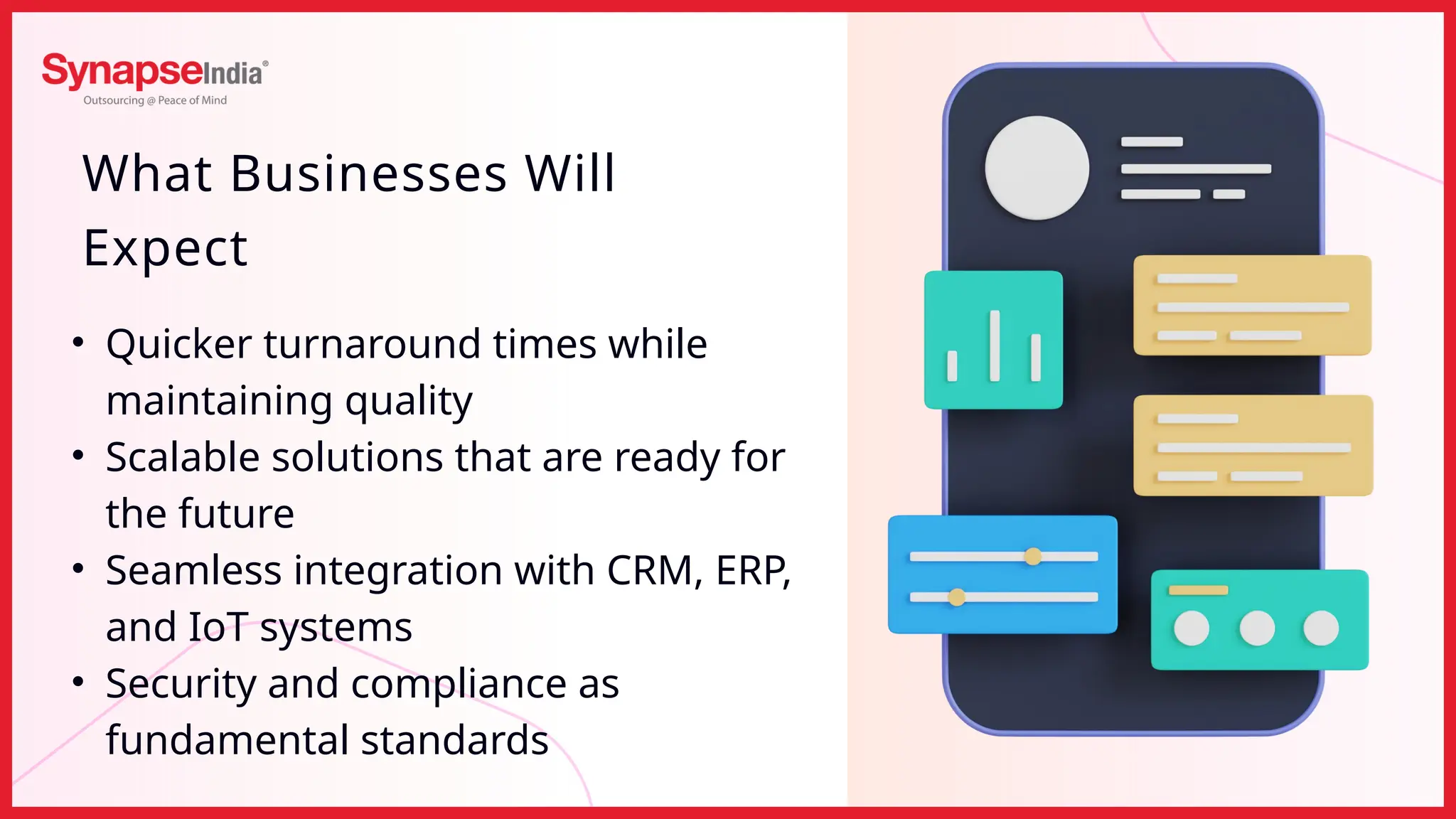 • Quicker turnaround times while
maintaining quality
• Scalable solutions that are ready for
the future
• Seamless integration with CRM, ERP,
and IoT systems
• Security and compliance as
fundamental standards
What Businesses Will
Expect
 
