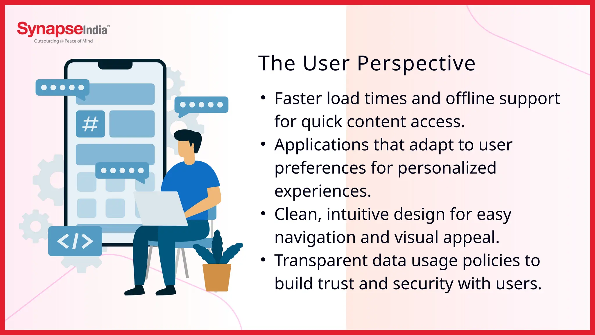 • Faster load times and offline support
for quick content access.
• Applications that adapt to user
preferences for personalized
experiences.
• Clean, intuitive design for easy
navigation and visual appeal.
• Transparent data usage policies to
build trust and security with users.
The User Perspective
 