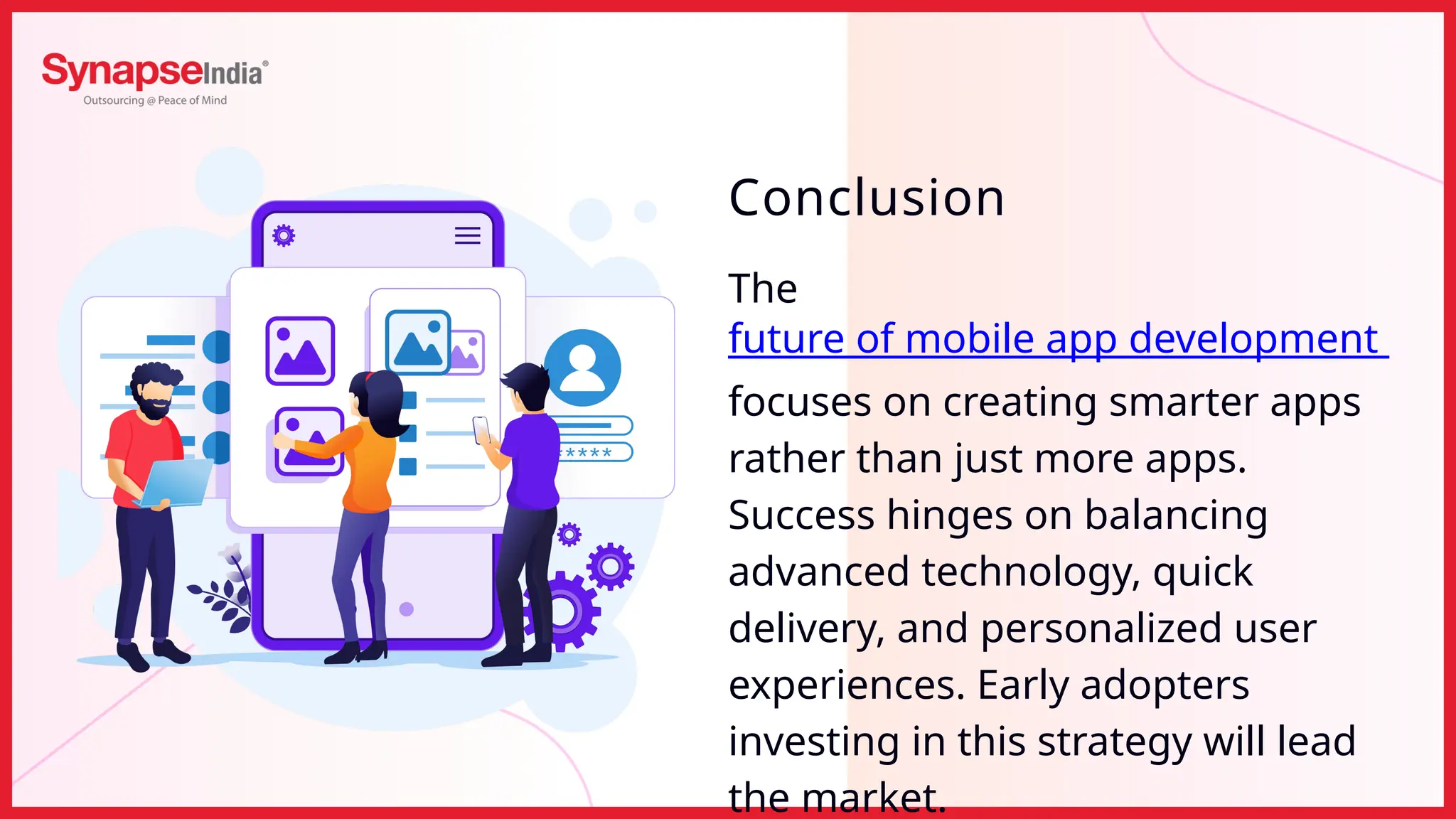 The
future of mobile app development
focuses on creating smarter apps
rather than just more apps.
Success hinges on balancing
advanced technology, quick
delivery, and personalized user
experiences. Early adopters
investing in this strategy will lead
the market.
Conclusion
 