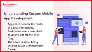 Understanding Custom Mobile
App Development
• Apps have become the center
of digital interactions.
• Businesses want customized
solutions, not off-the-shelf
fixes.
• The future is about being
smarter, faster, and more user-
focused.
 