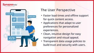 • Faster load times and offline support
for quick content access.
• Applications that adapt to user
preferences for personalized
experiences.
• Clean, intuitive design for easy
navigation and visual appeal.
• Transparent data usage policies to
build trust and security with users.
The User Perspective
 
