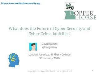 What does the Future of Cyber Security and
Cyber Crime look like?
David Rogers
@drogersuk
London Futurists, Birkbeck College
9th January 2016
Copyright © 2016 Copper Horse Solutions Ltd. All rights reserved.
http://www.mobilephonesecurity.org
1
 