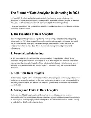 The Future of Data Analytics in Marketing in 2023
In the quickly developing digital era, data analytics has become an incredible asset for
businesses to figure out their clients, foresee patterns, and make informed choices. As we enter
2023, data analytics will assume a much more critical part of marketing systems.
This article investigates the future of data analytics in marketing, featuring its possible effect on
businesses and consumers.
1. The Evolution of Data Analytics
Data investigation has progressed significantly from revealing past patterns to anticipating
future results. In 2023, businesses will depend on cutting-edge analytics strategies, such as AI
and machine learning, to acquire further knowledge from their data. These advances will
empower marketers to make data-driven choices with more prominent precision and
effectiveness.
2. Personalized Marketing
At this point, one-size-fits-all marketing is not compelling in reality as we know it, where
customers anticipate customized encounters. In 2023, data analytics will permit businesses to
make profoundly designated crusades, fitting substance to individual inclinations and ways of
behaving. This personalization will prompt superior consumer loyalty and expanded brand
dedication.
3. Real-Time Data Insights
Real-time data insights will be priceless to marketers. Dissecting data continuously will empower
businesses to answer immediately to changing business sector patterns and buyer needs. Lithe
marketing methodologies will become the standard, guaranteeing that brands stay important
and cutthroat.
4. Privacy and Ethics in Data Analytics
Businesses should address protection and moral worries as data assortment becomes
unavoidable. In 2023, straightforwardness and getting permission from clients will be significant
to building trust and keeping a positive brand picture. Businesses should focus on data security
to protect client data from breaks and abuse.
 