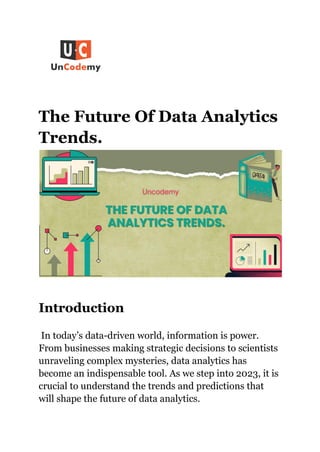 The Future Of Data Analytics
Trends.
Introduction
In today’s data-driven world, information is power.
From businesses making strategic decisions to scientists
unraveling complex mysteries, data analytics has
become an indispensable tool. As we step into 2023, it is
crucial to understand the trends and predictions that
will shape the future of data analytics.
 