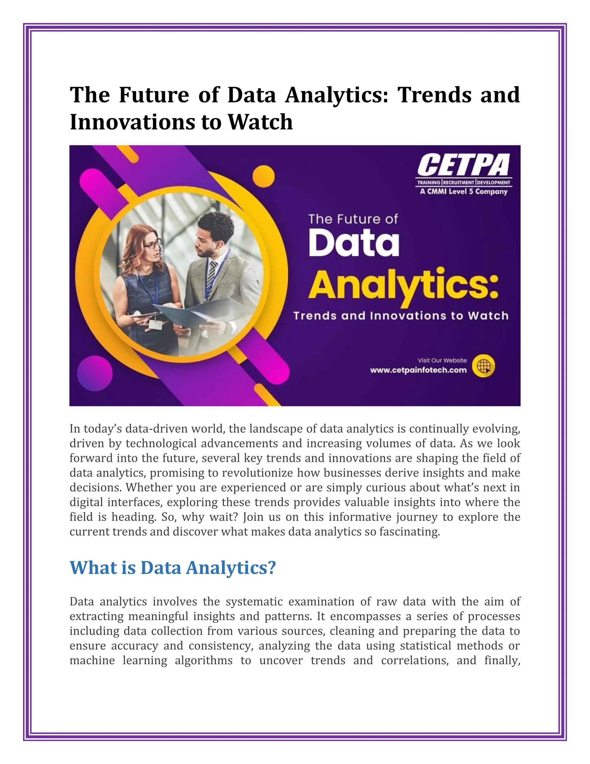The Future of Data Analytics: Trends and
Innovations to Watch
In today’s data-driven world, the landscape of data analytics is continually evolving,
driven by technological advancements and increasing volumes of data. As we look
forward into the future, several key trends and innovations are shaping the field of
data analytics, promising to revolutionize how businesses derive insights and make
decisions. Whether you are experienced or are simply curious about what’s next in
digital interfaces, exploring these trends provides valuable insights into where the
field is heading. So, why wait? Join us on this informative journey to explore the
current trends and discover what makes data analytics so fascinating.
What is Data Analytics?
Data analytics involves the systematic examination of raw data with the aim of
extracting meaningful insights and patterns. It encompasses a series of processes
including data collection from various sources, cleaning and preparing the data to
ensure accuracy and consistency, analyzing the data using statistical methods or
machine learning algorithms to uncover trends and correlations, and finally,
 