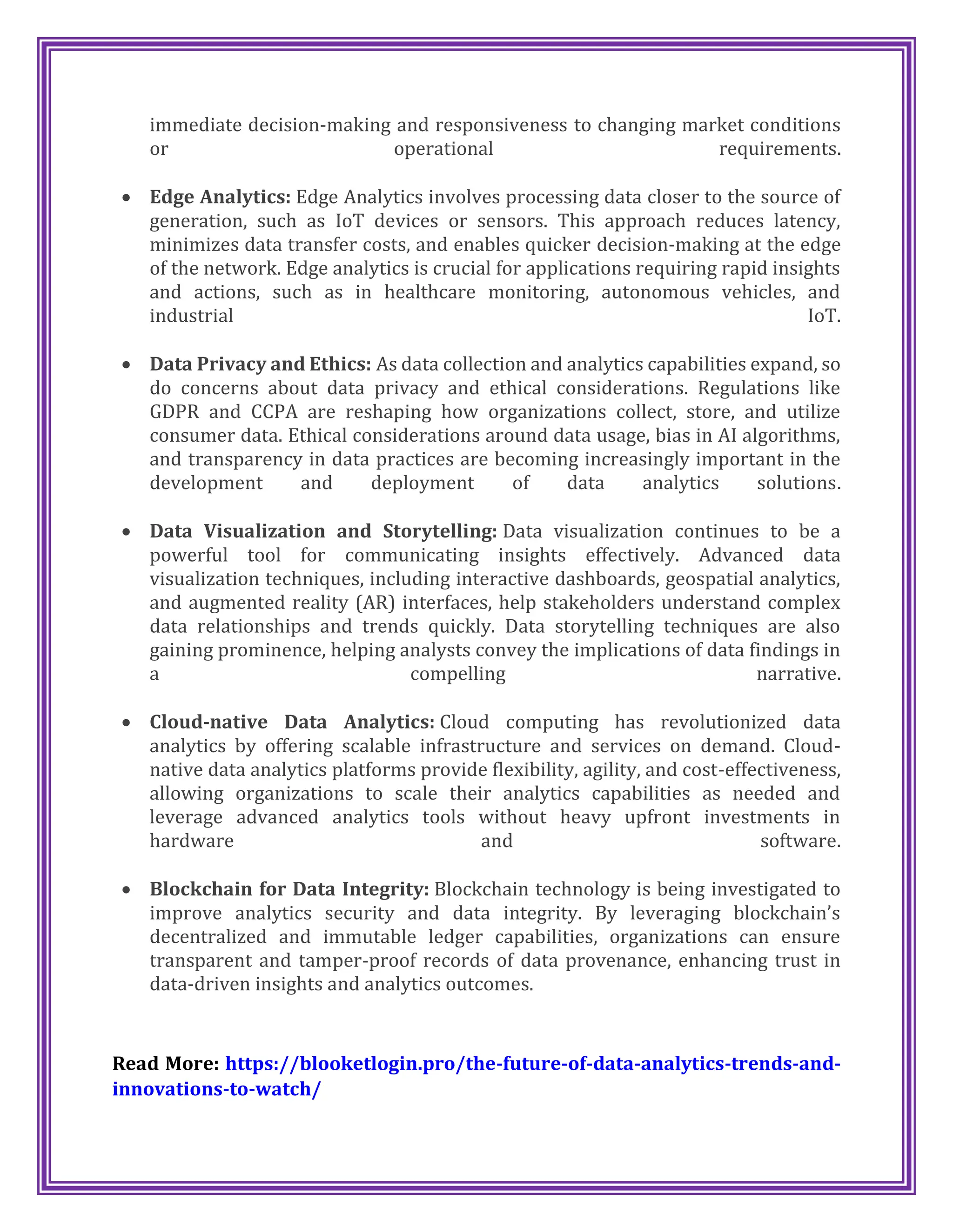 immediate decision-making and responsiveness to changing market conditions
or operational requirements.
 Edge Analytics: Edge Analytics involves processing data closer to the source of
generation, such as IoT devices or sensors. This approach reduces latency,
minimizes data transfer costs, and enables quicker decision-making at the edge
of the network. Edge analytics is crucial for applications requiring rapid insights
and actions, such as in healthcare monitoring, autonomous vehicles, and
industrial IoT.
 Data Privacy and Ethics: As data collection and analytics capabilities expand, so
do concerns about data privacy and ethical considerations. Regulations like
GDPR and CCPA are reshaping how organizations collect, store, and utilize
consumer data. Ethical considerations around data usage, bias in AI algorithms,
and transparency in data practices are becoming increasingly important in the
development and deployment of data analytics solutions.
 Data Visualization and Storytelling: Data visualization continues to be a
powerful tool for communicating insights effectively. Advanced data
visualization techniques, including interactive dashboards, geospatial analytics,
and augmented reality (AR) interfaces, help stakeholders understand complex
data relationships and trends quickly. Data storytelling techniques are also
gaining prominence, helping analysts convey the implications of data findings in
a compelling narrative.
 Cloud-native Data Analytics: Cloud computing has revolutionized data
analytics by offering scalable infrastructure and services on demand. Cloud-
native data analytics platforms provide flexibility, agility, and cost-effectiveness,
allowing organizations to scale their analytics capabilities as needed and
leverage advanced analytics tools without heavy upfront investments in
hardware and software.
 Blockchain for Data Integrity: Blockchain technology is being investigated to
improve analytics security and data integrity. By leveraging blockchain’s
decentralized and immutable ledger capabilities, organizations can ensure
transparent and tamper-proof records of data provenance, enhancing trust in
data-driven insights and analytics outcomes.
Read More: https://blooketlogin.pro/the-future-of-data-analytics-trends-and-
innovations-to-watch/
 
