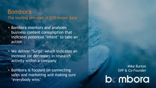 Bombora
The leading provider of B2B intent data
• Bombora monitors and analyzes
business content consumption that
indicates potential ‘intent’ to take an
action
• We deliver ‘Surge’ which indicates an
increase (or decrease) in research
activity within a company
• Bombora is focused on connecting
sales and marketing and making sure
‘everybody wins’
Mike Burton
SVP & Co-Founder
 
