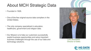 About MCH Strategic Data
• Founded in 1928.
• One of the few original source data compilers in the
United States.
• The only company specialized in education,
healthcare, government and religion data.
• Our Mission is to help our customers successfully
exploit business opportunities and solve important
business challenges through the use of our data and
technology solutions.
Larry Buchweitz
Director of Sales
 