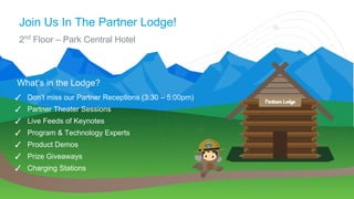Join Us In The Partner Lodge!
2nd
Floor – Park Central Hotel
✓ Don’t miss our Partner Receptions (3:30 – 5:00pm)
✓ Partner Theater Sessions
✓ Live Feeds of Keynotes
✓ Program & Technology Experts
✓ Product Demos
✓ Prize Giveaways
✓ Charging Stations
What’s in the Lodge?
 