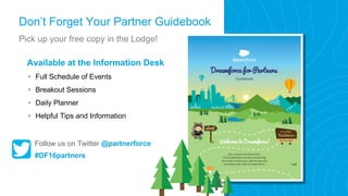 Don’t Forget Your Partner Guidebook
Pick up your free copy in the Lodge!
Available at the Information Desk
• Full Schedule of Events
• Breakout Sessions
• Daily Planner
• Helpful Tips and Information
Follow us on Twitter @partnerforce
#DF16partners
 
