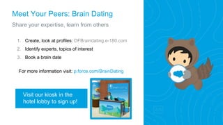 Meet Your Peers: Brain Dating
Share your expertise, learn from others
1. Create, look at profiles: DFBraindating.e-180.com
2. Identify experts, topics of interest
3. Book a brain date
For more information visit: p.force.com/BrainDating
Visit our kiosk in the
hotel lobby to sign up!
 