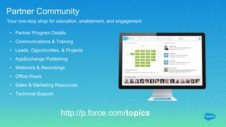Partner Community
Your one-stop shop for education, enablement, and engagement
http://p.force.com/topics
• Partner Program Details
• Communications & Training
• Leads, Opportunities, & Projects
• AppExchange Publishing
• Webinars & Recordings
• Office Hours
• Sales & Marketing Resources
• Technical Support
 