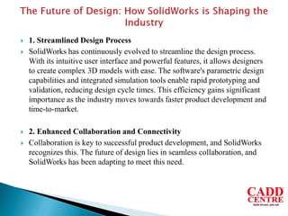  1. Streamlined Design Process
 SolidWorks has continuously evolved to streamline the design process.
With its intuitive user interface and powerful features, it allows designers
to create complex 3D models with ease. The software's parametric design
capabilities and integrated simulation tools enable rapid prototyping and
validation, reducing design cycle times. This efficiency gains significant
importance as the industry moves towards faster product development and
time-to-market.
 2. Enhanced Collaboration and Connectivity
 Collaboration is key to successful product development, and SolidWorks
recognizes this. The future of design lies in seamless collaboration, and
SolidWorks has been adapting to meet this need.
 