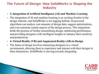  3. Integration of Artificial Intelligence (AI) and Machine Learning
 The integration of AI and machine learning is an exciting frontier in the
design industry, and SolidWorks is not lagging behind. AI-powered
algorithms can analyze vast amounts of design data, suggest optimizations,
and even automate certain aspects of the design process. This integration
holds the promise of further streamlining design, optimizing performance,
and providing designers with intelligent insights to enhance their creativity
and productivity.
 4. Virtual Reality (VR) and Augmented Reality (AR) in Design
 The future of design involves immersing designers in a virtual
environment, allowing them to experience and interact with their designs in
three dimensions. SolidWorks is moving towards integrating
 