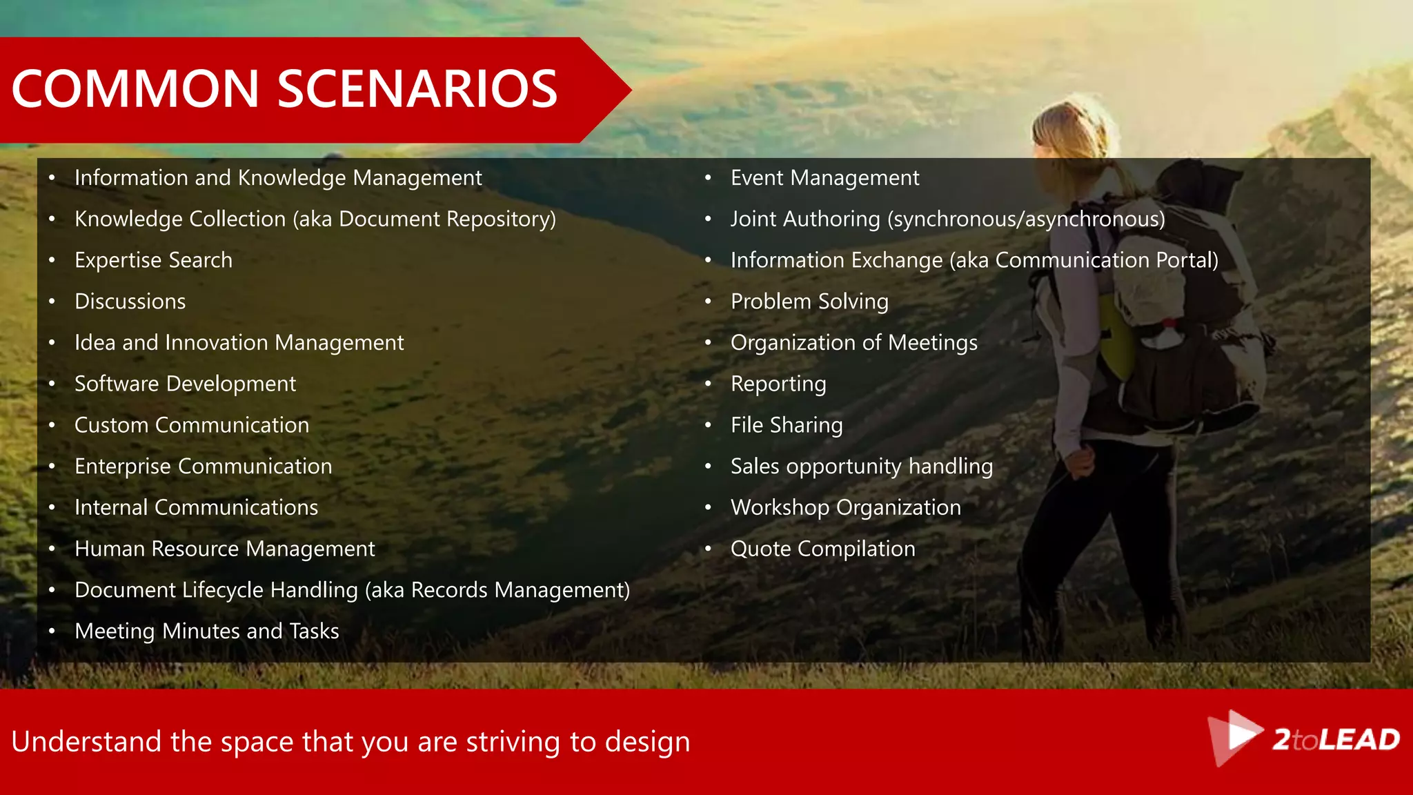 Understand the space that you are striving to design
COMMON SCENARIOS
• Information and Knowledge Management
• Knowledge Collection (aka Document Repository)
• Expertise Search
• Discussions
• Idea and Innovation Management
• Software Development
• Custom Communication
• Enterprise Communication
• Internal Communications
• Human Resource Management
• Document Lifecycle Handling (aka Records Management)
• Meeting Minutes and Tasks
• Event Management
• Joint Authoring (synchronous/asynchronous)
• Information Exchange (aka Communication Portal)
• Problem Solving
• Organization of Meetings
• Reporting
• File Sharing
• Sales opportunity handling
• Workshop Organization
• Quote Compilation
 