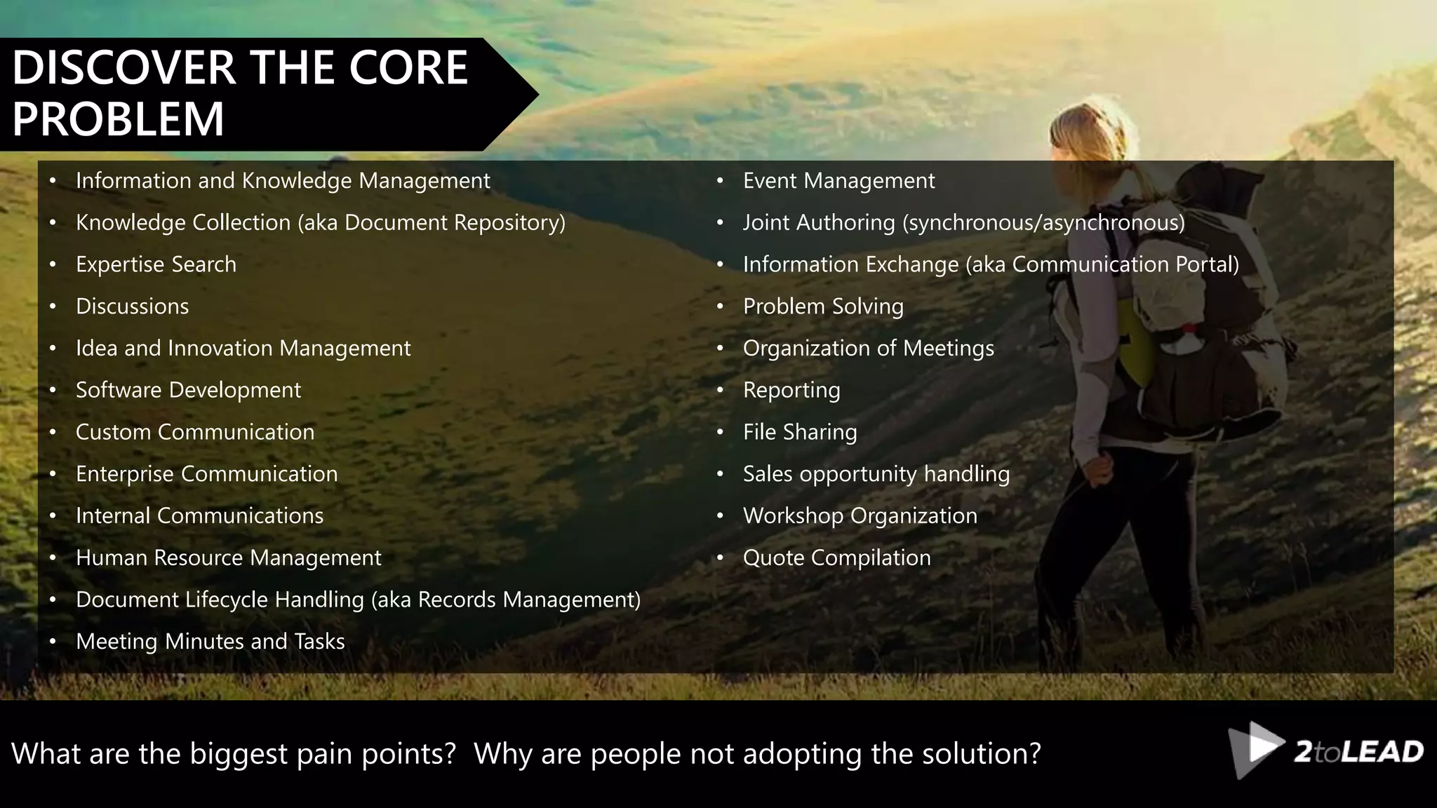 What are the biggest pain points? Why are people not adopting the solution?
DISCOVER THE CORE
PROBLEM
• Information and Knowledge Management
• Knowledge Collection (aka Document Repository)
• Expertise Search
• Discussions
• Idea and Innovation Management
• Software Development
• Custom Communication
• Enterprise Communication
• Internal Communications
• Human Resource Management
• Document Lifecycle Handling (aka Records Management)
• Meeting Minutes and Tasks
• Event Management
• Joint Authoring (synchronous/asynchronous)
• Information Exchange (aka Communication Portal)
• Problem Solving
• Organization of Meetings
• Reporting
• File Sharing
• Sales opportunity handling
• Workshop Organization
• Quote Compilation
 