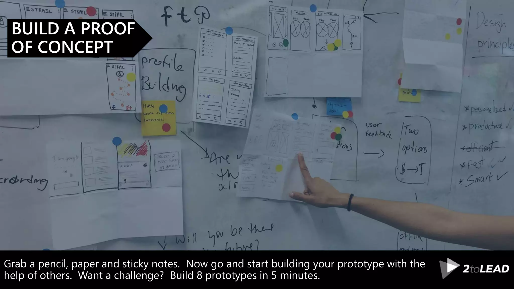 Grab a pencil, paper and sticky notes. Now go and start building your prototype with the
help of others. Want a challenge? Build 8 prototypes in 5 minutes.
BUILD A PROOF
OF CONCEPT
 