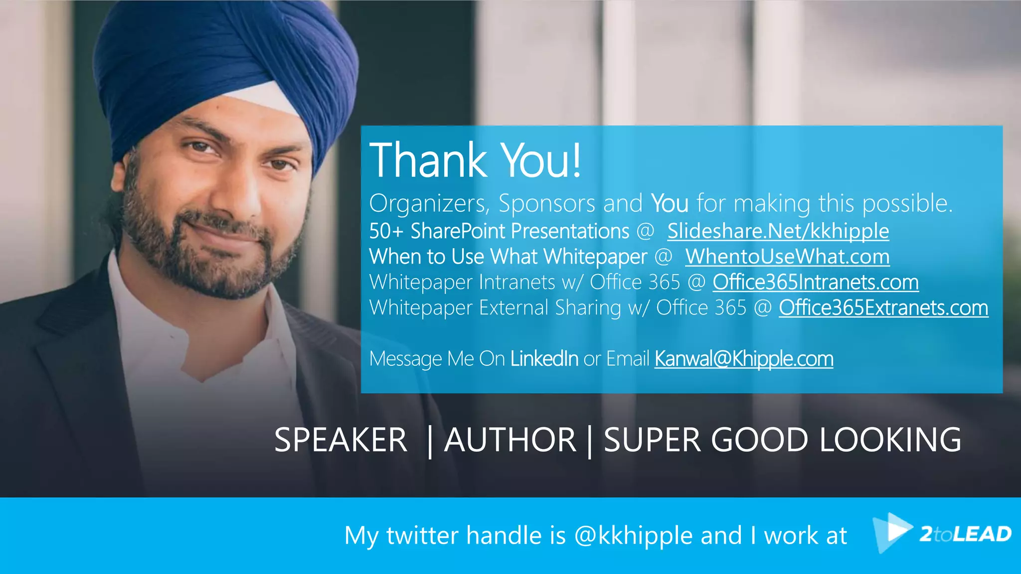 My twitter handle is @kkhipple and I work at
Thank You!
Organizers, Sponsors and You for making this possible.
50+ SharePoint Presentations @ Slideshare.Net/kkhipple
When to Use What Whitepaper @ WhentoUseWhat.com
Whitepaper Intranets w/ Office 365 @ Office365Intranets.com
Whitepaper External Sharing w/ Office 365 @ Office365Extranets.com
Message Me On LinkedIn or Email Kanwal@Khipple.com
SPEAKER | AUTHOR | SUPER GOOD LOOKING
 