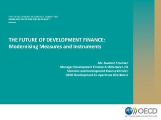 THE FUTURE OF DEVELOPMENT FINANCE:
Modernising Measures and Instruments
Ms. Suzanne Steensen
Manager Development Finance Architecture Unit
Statistics and Development Finance Division
OECD Development Co-operation Directorate
 