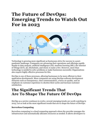 The Future of DevOps:
Emerging Trends to Watch Out
For in 2023
Technology is growing more significant as businesses strive for success in a post-
pandemic landscape. Companies are advancing their operations and offerings rapidly
thanks to data analysis, artificial intelligence (AI), machine learning (ML), the Internet
of Things (IoT), 5G, blockchain, and cloud, to name a few. However, more than
technology is needed to solve problems or make businesses successful. Organizations
also require highly effective processes for this.
DevOps is one of these processes, allowing businesses to be more efficient in their
application development. More companies are using DevOps software development
elements such as transparency, clear communication, a focus on quality, and an
emphasis on customer experience to shorten their cycles and increase customer
satisfaction.
The Significant Trends That
Are To Shape The Future Of DevOps
DevOps as a service continues to evolve, several emerging trends are worth watching in
2023. Let us look at the most significant trends that are to shape the future of DevOps:
Serverless Computing
Serverless computing is a cloud computing approach where the provider manages the
infrastructure and automatically allocates resources as needed. It allows developers to
 