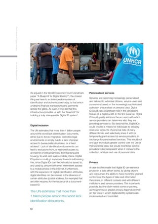 10
TheFutureofDigitalIdentityAnInitialPerspective
As argued in the World Economic Forum’s landmark
paper “A Blueprint for Digital Identity”4
, the closest
thing we have to an interoperable system of
identification and authentication today, is that which
underpins financial transactions and payments
across the globe. As such, it may be that this
infrastructure provides us with the ‘blueprint’ for
building a truly interoperable Digital ID system5
.
Digital inclusion
The UN estimates that more than 1 billion people
around the world lack identification documents,
either due to forced migration, restrictive legal
environments or simply due to a lack of proper
access to bureaucratic structures, or a fixed
address6
. Lack of identification documents can
lead to exclusions from, or restricted access to,
all manner of critical services, from banking and
housing, to work and even a mobile phone. Digital
ID systems could go some way towards addressing
this, since Digital IDs can theoretically be issued to,
and used by, anyone with even intermittent access
to a mobile phone or the internet. Furthermore,
with the expansion of digital identification attributes,
digital identities can be created in the absence of
certain attributes (postal address, for example) that
are often required for the issuance of a document-
based ID.
Peronsalised services
Services are becoming increasingly personalised
and tailored to individual citizens, service-users and
consumers based on the increasingly sophisticated
collection and analysis of personal data. Digital
ID could play a significant role in this developing
feature of a digital world. In the first instance, Digital
ID could greatly enhance the accuracy with which
service providers can determine who they are
providing services to. But beyond this, Digital IDs
could provide a means for individuals to securely
store vast amounts of personal data of many
different kinds, and selectively share it with (or
temporarily grant access to) service providers, in
exchange for personalised services. This would not
only give individuals greater control over the use of
their personal data, but would incentivise service-
providers to be transparent when it comes to the
collection, analysis and use of personal data.
Privacy
A case is often made that digital ID can enhance
privacy in a data-driven world, by giving citizens
and consumers the ability to have more fine-grained
control over the types of data and information
they share, in different contexts and with different
institutions and service providers. This is certainly
possible, but the claim needs some unpacking,
as the promise of greater privacy depends entirely
on the ways in which digital identity systems are
implemented and controlled.
The UN estimates that more than
1 billion people around the world lack
identification documents,
 
