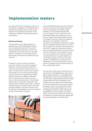 11
TheFutureofDigitalIdentityAnInitialPerspective
It is beyond the scope of this paper to outline all of
the technical complexities around different ways of
implementing a Digital ID service and/or system.
However, some broad-brush comments on the
implications of different implementation decisions
are necessary.
Security and privacy
The processes by which digital identities are
presented and authenticated digitally will need
to have a high level of security to ensure both
that personal data is kept private, and also that
authentication does in fact foster trust among all
parties in a transaction, that all parties are who
they say they are and have the attributes they say
they have.
Encryption is a given, but there is more than
one way to implement encrypted exchanges of
information, and key decisions will need to be
made over what is (and is not) kept ‘secret’, the
precise moments within a process that encryption
and decryption occur, and the physical locations
in which encryption and decryption are handled.
Different protocols have different implications in
terms of convenience and usability, but also in
terms of both security and privacy. Poorly handled
implementations could lead to catastrophic data
breaches and, potentially, a loss of faith in a provider
of Digital ID services, or perhaps even in the whole
principle of Digital ID. The same may also be true,
for example, of implementations that use a veneer of
security to hide invasions of privacy7
.
Of course, Digital IDs actually have the potential to
provide more security during digital transactions
than their paper-based counterparts. Digital
identities can include identity attributes that
are much harder to mimic or steal (such as AI-
determined behavioural bio-metrics) which can
be used in highly secure authentication protocols
or leveraged in real time to determine suspicious
attempts to use a Digital ID. Furthermore,
transactions involving digital identities can be highly
specific, potentially limiting the data that is at risk of
being exposed. The commonly cited example here
is the use of a Digital ID to prove that a person is
above the legal age required to buy alcohol. During
this kind of transaction, the only data that might
need to be transferred from one party to another,
is a simple affirmation of a specific attribute (i.e.
‘current age is greater than X years’). By way of
contrast, the presentation of a physical form of
identification, such as a driving license, is likely to
expose a far greater amount of personal data, not
least, a precise date of birth8
.
This last point is often used as a start-point for an
argument that using Digital IDs may afford users a
greater degree of privacy in an increasingly data-
saturated world. If users have fine grained control
over the kinds of data attributes that are held within
a digital identity and there is transparency over
precisely the kinds of data that are being shared,
during which transactions, and for what purposes,
the argument goes, then we get greater privacy.
Couple this with new technologies such as zero
knowledge proofs (ZKPs) in which, theoretically,
authentication of certain attributes can happen
without the sharing of any data at all, and we have
the hallmarks of a system that would radically alter
the privacy landscape as it appears today.
Implementation matters
 