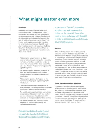 14
TheFutureofDigitalIdentityAnInitialPerspective
Regulation
In keeping with many of the other aspects of
the digital revolution, Digital ID is likely to land
and expand very quickly, with both benefits and
consequences arriving in the wake. Regulators will
almost certainly, and yet again, be faced with the
task of ‘building the aeroplane whilst flying it’. On
the one hand, regulatory approval or mandates
for certain institutions to accept Digital ID could
play the critical role in the development of a Digital
ID system. On the other, regulators will have to
respond to the challenges such mandates create.
These could include:
•	Addressing the unique tendency for digital 		
	 systems to tend towards monopolies - especially 	
	 in a field in which there are a limited number of 	
	 players that can deal with the sheer scale of the 	
	 task - and therefore the potential emergence of a 	
	 Digital ID oligopoly.
•	The need to create or address a framework of 	
	 rights and responsibilities around Digital ID, 		
	 possibly as part of a broader consideration of 	
	 digital rights.
•	Addressing the question of who pays for the 	
	 maintenance of a properly regulated Digital ID 	
	infrastructure.
•	Dealing with the regulatory consequences of 	
	 emergent Digital ID business models (e.g. stronger
	 digital privacy laws, rights of redress etc.).
•	The need to address political (state) and individual 	
	 concerns around data sovereignty and whether 	
	 and how valuable data should be kept within 	
	 borders in an interoperable Digital ID eco-system.
•	The need to establish and maintain common 	
	 standards for the purposes of secure and 		
	 convenient interoperability.
Adoption
What are the key factors that will drive user and
consumer adoption of a Digital ID system? Will it be
the identification of certain unique use cases that are
so compelling to consumers that adoption is all but
inevitable (e.g. zero-wait time at border crossings,
instant access to government services, etc)? Or
will adoption require regulatory or legal incentive?
Interestingly, private sector organisations often
imagine adoption of new technologies and services
initially taking place at the ‘top of the market’. In the
case of Digital ID, the earliest adopters may well be
nearer the bottom of the pyramid, those who need
to become familiar with Digital ID in order to access
basic needs through government services.
Digital literacy and identity education
Digital literacy is an issue whose prominence is
growing thanks to increasingly stark digital divides
and the lack of transparency that marks the pace
of change in a digital world. A wholesale move
toward Digital ID could be one of the more profound
moments in the shift to a digital life, and may require
it’s own programme of education to teach people
how to maintain their Digital ID, keep it safe from
attack and ensure that it works for them.
What might matter even more
In the case of Digital ID, the earliest
adopters may well be nearer the
bottom of the pyramid, those who
need to become familiar with Digital ID
in order to access basic needs through
government services.
Regulators will almost certainly, and
yet again, be faced with the task of
‘building the aeroplane whilst flying it.’
 