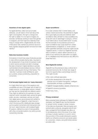 17
TheFutureofDigitalIdentityAnInitialPerspective
Assertion of new digital rights
As digital identities collect and accumulate
attributes, we will need to think hard about the
right to be forgotten, the right to change and
the right to delete. It is not hard to imagine, for
example, somebody wanting to have their gender
re-assigned, and that might be a relatively trivial
thing to change within a digital identity. But what
if that person also wanted any previous record of
their originally-assigned gender removed from their
identity?
Data-less business models
Innovations in AI and new ways of allowing access
to data without actually sharing data, may lead to
the development of new kinds of business model
in which service providers are able to leverage
the data contained in digital identities to provide
sophisticated and personalised services, without
actually collecting and storing it themselves. This
‘data-less’ business model will likely be used
as a positive, privacy-preserving, proposition to
consumers.
A bi-furcated digital realm (or ‘many internets’)
It is highly likely that many of the questions and
possibilities we raise in this paper will not lead to a
single outcome, or single global solution. Instead
we may see the internet split into different realms.
They might be defined by, for example: an open-
internet in which standards reach across the globe,
public services, mainstream services and open
civic digital spaces are protected and verified by
widespread use of Digital ID; a dark internet in
which Anonymous IDs, distributed data storage
and encrypted connections and transactions are
the norm; island internets, with localised Digital
ID systems, defined by a lack of interoperability
with other connected systems, but which provide
connectivity internally.
Super-surveillance
It is a near certainty that in certain states, and
certain market-economies, the potential for Digital
IDs to give highly accurate and relatively clean
surveillance data, will lead to mass surveillance by
those who see an advantage in doing so. China’s
much talked-about ‘Social Credit Score’ is surely
the first example of one potential outcome of
super-surveillance that could result from certain
implementations of Digital ID i.e. social control12
,
other potentially dystopian outcomes might include
‘Digital ID slavery’ in which our Digital ID and that
data it contains is used to deliver services to us,
which in turn reinforce the data within our Digital
ID, in a feedback loop that would be very difficult to
break free from.
New Digital ID markets
Digital ID has the potential to play a critical role in
social and economic life. A whole new range of
economic opportunities could emerge around it.
This might include:
•	Bio-metric attribute specialists
•	ID-AI (the development of AI-driven ID 		
	 services such as pattern-recognition, intelligent 	
	 interoperability are likely to proliferate)
•	Digital ID managers (builders, cleaners, enhancers etc.)
•	Digital ID insurance providers
•	And many more…
Privacy reclaimed
Many potential future pathways for Digital ID seem
dystopian, but Digital ID also has the potential
to reinsert control, at least in certain contexts,
of the data we all generate. New encryption and
authentication protocols, alongside local-AI and
data management technologies may allow us
to simultaneously unlock the power of our data
and keep it private, leading to a world in which
the promotion of the private individual re-asserts
itself as an attractive economic and social option
for consumers, citizens, and profit-driven service
providers alike.
 