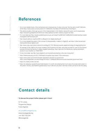 22
TheFutureofDigitalIdentityAnInitialPerspective
Contact details
To discuss this project further please get in touch
Dr Tim Jones
Programme Director
Future Agenda
tim.jones@futureagenda.org
www.futureagenda.org
+44 780 1755 054
@futureagenda
References
1 	
For a more detailed study of the mechanisms and consequences of cyber-crime see “Into the web of profit” (McGuire, 	
	 2018) https://www.scribd.com/document/377159562/Into-the-Web-of-Profit-Bromium-Final-Report
2 	
This article provides a thorough account of the implementation of the Aadhar national ID system and its weaknesses 	
	 https://www.eff.org/deeplinks/2018/02/can-indias-aadhaar-biometric-identity-program-be-fixed
3 	
For more detail see https://assets.publishing.service.gov.uk/media/57ac9667e5274a0f6c00007a/retail-banking-market-	
	 investigation-full-final-report.pdf
4 	
http://www3.weforum.org/docs/WEF_A_Blueprint_for_Digital_Identity.pdf
5 	
For a more detailed discussion of the concept of interoperability in relation to Digital ID, see https://cyber.harvard.edu/	
	 interop/pdfs/interop-digital-id.pdf
6 	
http://www.undp.org/content/undp/en/home/blog/2017/6/1/Moving-towards-digital-technology-for-legal-identity.html
7 	
An example of this might be the recent revelation that Facebook has been using data provided by users for the express 	
	 purpose of enhancing security, to deliver targeted advertising. https://gizmodo.com/facebook-is-giving-advertisers-	
	access-to-your-shadow-co-1828476051
8 	
For far more detail, see http://www.dgwbirch.com/words/books/identity-is-the-new-money.html
9 	
https://krebsonsecurity.com/2017/09/breach-at-equifax-may-impact-143m-americans/
10 	
https://www.wired.com/2016/10/inside-cyberattack-shocked-us-government/
	
https://www.theguardian.com/technology/2016/apr/11/philippine-electoral-records-breached-government-hack
11 	
https://hu-manity.co/who-we-are/
12 	
https://en.wikipedia.org/wiki/Social_Credit_System It is worth remembering that much about the social credit system is
	 shrouded in secrecy, and therefore guesses about how it will work and what it will mean remain just that for the time being.
 