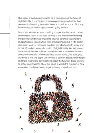4
TheFutureofDigitalIdentityAnInitialPerspective
This paper provides a provocation for a discussion on the future of
digital identity. It emphasises pressing questions raised rather than
necessarily attempting to resolve them, and outlines some of the key
future issues, as well as opportunities, going forward.
One of the trickiest aspects of writing a paper like this for such a vast
and complex topic, is the need to tread a fine line between keeping
things simple and broad enough to allow all potential stakeholders
and participants to see where their own expertise plays a vital part in
discussion, and yet recognise the deep complexities (both social and
technical) involved in any discussion of digital identity. We fully accept
that many of the concepts we casually introduce here deserve much
deeper consideration. Where we have over-simplified, we apologise.
Our hope is that this paper will serve as a point of departure for deeper
and more meaningful conversations about the future of digital identity,
or rather, conversations about our future in which the question of how
we resolve our digital identity is going to play a significant part.
 
