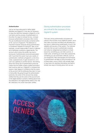 7
TheFutureofDigitalIdentityAnInitialPerspective
Authentication
Just as we have attempted to define digital
identities and Digital ID, it may also be necessary
to draw the distinction between a Digital ID on the
one hand, and the process of authentication on
the other. It is easy to confuse the two, not least
because authentication processes often involve
the use of attributes that are also contained within
an ID, such as a fingerprint. The distinction is
important however, because strong authentication
is sometimes mistaken for strong ID. Take, as an
example, a social media profile in which a collected
set of attributes constitute a digital identity. The
account which stores this profile may have a
strong set of authentication protocols associated
with it such that the owner must use a variety of
authentication methods (a fingerprint, a one-time-
code, a password etc.) to gain access to it, or to
use it as a gateway to another service. Yet nothing
about this strong set of authentication protocols
means that the profile contains verified information
that could be used as a ‘Digital ID’ in contexts that
require a high degree of confidence that the owner
of the account has the attributes they claim to have
in that profile. By going through the authentication
protocols, the owner of the account has simply
verified that they are the owner of the account and
of the digital identity it contains. Nothing about how
the attributes in the digital identity relate to the ‘real
life’ attributes of its owner have been verified.
That said, strong authentication processes are
critical to the success of any Digital ID system, since
their rates of success and failure will ultimately be a
key factor in determining overall levels of trust in the
reliability and security of that system. The methods
and tools that we use to authenticate ourselves
can today be categorised according to a simple
taxonomy: something you own (like a phone, or
credit card), something you know (like a password),
something you are (a biometric attribute, such as
your fingerprint). New technologies and techniques
in authentication are likely to bring innovations in all
of these areas, some of which may actually begin
to feed back into identities themselves and lead to
entirely new ways of thinking about who we are.
Strong authentication processes
are critical to the success of any
Digital ID system.
 