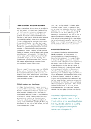 12
TheFutureofDigitalIdentityAnInitialPerspective
There are perhaps two counter arguments:
First, is the question of ‘from whom are we keeping
our data private?’. In the scenario imagined above
- in which a person needs to prove they are over
the legal age required to buy alcohol - it seems
perfectly plausible to see how a Digital ID system
can limit the data that the retailer receives. But what
about the data footprint of the transaction itself?
The fact that the user has used their digital identity
to buy alcohol. Whether this kind of data is kept
private, and from whom, will depend on the digital
identity eco-system and implementation. We could
imagine, for example, that in a highly centralised
digital identity system, there is in fact the potential
for identity ‘keepers’ to gather vast amounts of data
about their users as they deploy their Digital IDs in
myriad social, political and economic contexts. It is
also hard to imagine, at the time of writing, that a
digital identity system rolled out in China, in which
the Chinese government had a key role to play,
would afford its citizens greater privacy.
Second, many of the promises made around Digital
ID are made on the back of data collection, rather
than data minimisation. Personalised services, new
methods of bio-metric authentication, cross-border
interoperability etc. all involve significant amounts of
data capture and storage.
Multiple partners and stakeholders
Any digital identity eco-system is going to require a
number of different stakeholders and partners. Aside
from the users/holders of Digital IDs, we will need:
institutions that can initially collect and verify the
attributes that are going into the ID; institutions and
organisations that can manage the authentication
process across a wide range of contexts; and,
of course, institutions and organisations that will
accept and trust Digital IDs to do the job of ensuring
that entities are who they say they are and have the
attributes they claim to have.
Trust – on a number of levels - is the key factor
here for all parties. There is the question of who
we, as users, trust to collect and verify our identity
attributes, who we trust with the task of keeping
those attributes safe during different types of
interactions and transactions, and who we trust in
terms giving access to our identity attributes. For
organisational or institutional parties in the system
the same questions will apply. For example, which
bodies will be trusted to accurately collect and verify
identity attributes of their users or customers?
Centralised or distributed?
The question of whether a centralised system
for the management of digital identities, or a
de-centralised system, based for instance on
blockchain technologies, is the more preferable,
is still open to debate. A blockchain-enabled or
otherwise distributed implementation might remove
the need for users to place their trust in a single
specific institution, but may also be a barrier to
seeding and developing the wide-spread uptake
and interoperability critical to the development
of a fully functioning digital identity eco-system.
Conversely, more centralised Digital ID systems will
aid the development of an interoperable and widely
accepted eco-system, but require us to ask the
question of which (few) institutions we trust to hold
the keys to our identity; a question which is unlikely
to yield a single or unchanging answer, particularly
when we consider the question in a global context.
There is also a question for the future, around
to what extent users might be able to store and
maintain their own Digital ID on their own devices.
Distributed implementation might
remove the need for users to place
their trust in a single specific institution,
but may also be a barrier to seeding
and developing the wide-spread
uptake and interoperability.
 