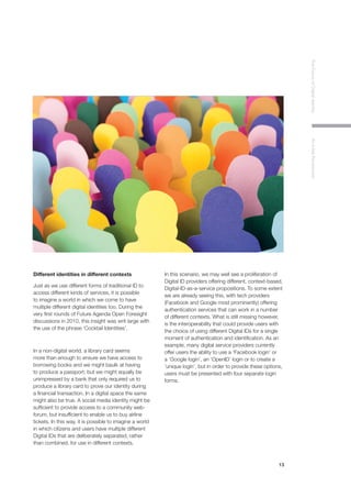 13
TheFutureofDigitalIdentityAnInitialPerspective
Different identities in different contexts
Just as we use different forms of traditional ID to
access different kinds of services, it is possible
to imagine a world in which we come to have
multiple different digital identities too. During the
very first rounds of Future Agenda Open Foresight
discussions in 2010, this insight was writ large with
the use of the phrase ‘Cocktail Identities’.
In a non-digital world, a library card seems
more than enough to ensure we have access to
borrowing books and we might baulk at having
to produce a passport; but we might equally be
unimpressed by a bank that only required us to
produce a library card to prove our identity during
a financial transaction. In a digital space the same
might also be true. A social media identity might be
sufficient to provide access to a community web-
forum, but insufficient to enable us to buy airline
tickets. In this way, it is possible to imagine a world
in which citizens and users have multiple different
Digital IDs that are deliberately separated, rather
than combined, for use in different contexts.
In this scenario, we may well see a proliferation of
Digital ID providers offering different, context-based,
Digital-ID-as-a-service propositions. To some extent
we are already seeing this, with tech providers
(Facebook and Google most prominently) offering
authentication services that can work in a number
of different contexts. What is still missing however,
is the interoperability that could provide users with
the choice of using different Digital IDs for a single
moment of authentication and identification. As an
example, many digital service providers currently
offer users the ability to use a ‘Facebook login’ or
a ‘Google login’, an ‘OpenID’ login or to create a
‘unique login’, but in order to provide these options,
users must be presented with four separate login
forms.
 