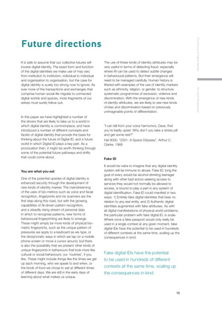 15
TheFutureofDigitalIdentityAnInitialPerspective
It is safe to assume that our collective futures will
involve digital identity. The exact form and function
of the digital identities we make use of may vary
from institution to institution, individual to individual
and organisation to organisation, but the case for
digital identity is surely too strong now to ignore. As
ever more of the transactions and exchanges that
comprise human social life migrate to connected
digital worlds and spaces, more fragments of our
selves must surely follow suit.
In this paper we have highlighted a number of
the drivers that are likely to take us to a world in
which digital identity is commonplace, and have
introduced a number of different concepts and
facets of digital identity that provide the basis for
thinking about the future of Digital ID, and a future
world in which Digital ID plays a key part. As a
provocation then, it might be worth thinking through
some of the potential future pathways and shifts
that could come about.
You are what you eat
One of the potential upsides of digital identity is
enhanced security through the development of
new kinds of identity marker. The mainstreaming
of the uses of bio-metrics such as voice and facial
recognition, fingerprints and iris scanners are the
first step along this road, but with the growing
capabilities of AI-driven pattern recognition,
and a steadily rising stream of personal data
in which to recognise patterns, new forms of
behavioural fingerprinting are likely to emerge.
These might simply be more kinds of physical bio-
metric fingerprints, such as the unique pattern of
pressures we apply to a keyboard as we type, or
the idiosyncratic ways in which we tap on a mobile
phone screen or move a cursor around, but there
is also the possibility that we present other kinds of
unique fingerprints in behaviours that look more like
cultural or social behaviours; our ‘routines’, if you
like. These might include things like the times we get
up each morning, who we speak to and when, or
the kinds of food we chose to eat at different times
of different days. We are still in the early days of
learning about what makes us unique.
The use of these kinds of identity attributes may be
very useful in terms of detecting fraud, especially
where AI can be used to detect subtle changes
in behavioural patterns. But their emergence will
need to be managed carefully. Human history is
littered with examples of the use of identity markers
such as ethnicity, religion, or gender, to structure
systematic programmes of exclusion, violence and
discrimination. With the emergence of new kinds
of identity attributes, we are likely to see new kinds
of bias and discrimination based on previously
unimaginable points of differentiation.
“I can tell from your voice harmonics, Dave, that
you’re badly upset. Why don’t you take a stress pill
and get some rest?”
Hal 9000, “2001: A Space Odyssey”, Arthur C.
Clarke, 1968
Fake ID
It would be naïve to imagine that any digital identity
system will be immune to abuse. Fake ID, long the
goal of every would-be alcohol-drinking teenager
along with other bad actors seeking access to
services they would not normally be allowed to
access, is bound to play a part in any system of
digital identification. Fake ID could manifest in two
ways: 1) Entirely fake digital identities that bear no
relation to any real entity, and 2) Authentic digital
identities augmented with fake attributes. As with
all digital manifestations of physical world problems,
the particular problem with fake digital ID, is scale.
Where once a fake passport would only really be
used in a single context at any given moment, fake
digital IDs have the potential to be used in hundreds
of different contexts at the same time, scaling up the
consequences in kind.
Future directions
Fake digital IDs have the potential
to be used in hundreds of different
contexts at the same time, scaling up
the consequences in kind.
 