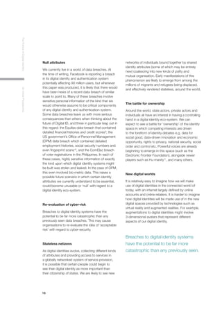16
TheFutureofDigitalIdentityAnInitialPerspective
Null attributes
We currently live in a world of data breaches. At
the time of writing, Facebook is reporting a breach
in its digital identity and authentication system
potentially affecting 90 million users, but whenever
this paper was produced, it is likely that there would
have been news of a recent data breach of similar
scale to point to. Many of these breaches involve
sensitive personal information of the kind that we
would otherwise assume to be critical components
of any digital identity and authentication system.
Some data breaches leave us with more serious
consequences than others when thinking about the
future of Digital ID, and three in particular leap out in
this regard: the Equifax data-breach that contained
detailed financial histories and credit scores9
, the
US government’s Office of Personnel Management
(OPM) data breach which contained detailed
employment histories, social security numbers and
even fingerprint scans10
, and the ComElec breach
of voter registrations in the Philippines. In each of
these cases, highly sensitive information of exactly
the kind upon which digital identity systems might
be built was stolen and leaked. In the case of OPM,
this even involved bio-metric data. This raises a
possible future scenario in which certain identity
attributes we currently understand to be essential,
could become unusable or ‘null’ with regard to a
digital identity eco-system.
Re-evaluation of cyber-risk
Breaches to digital identity systems have the
potential to be far more catastrophic than any
previously seen data breaches. This may cause
organisations to re-evaluate the idea of ‘acceptable
risk’ with regard to cyber-security.
Stateless netizens
As digital identities evolve, collecting different kinds
of attributes and providing access to services in
a globally networked system of service provision,
it is possible that certain people could begin to
see their digital identity as more important than
their citizenship of states. We are likely to see new
networks of individuals bound together by shared
identity attributes (some of which may be entirely
new) coalescing into new kinds of polity and
mutual organisation. Early manifestations of this
phenomenon are likely to emerge from among the
millions of migrants and refugees being displaced,
and effectively rendered stateless, around the world.
The battle for ownership
Around the world, state actors, private actors and
individuals all have an interest in having a controlling
hand in a digital identity eco-system. We can
expect to see a battle for ‘ownership’ of the identity
space in which competing interests are driven
to the forefront of identity debates e.g. data for
social good, data-driven innovation and economic
opportunity, rights to privacy, national security, social
order and control etc. Powerful voices are already
beginning to emerge in this space (such as the
Electronic Frontier Foundation), alongside newer
players such as Hu-manity11
, and many others.
New digital worlds
It is relatively easy to imagine how we will make
use of digital identities in the connected world of
today, with an internet largely defined by online
accounts and online retailers. It is harder to imagine
how digital identities will be made use of in the new
digital spaces provided by technologies such as
virtual reality and augmented realities. For example,
augmentations to digital identities might involve
3-dimensional avatars that represent different
aspects of our digital identity.
Breaches to digital identity systems
have the potential to be far more
catastrophic than any previously seen.
 