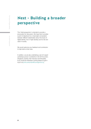 20
TheFutureofDigitalIdentityAnInitialPerspective
This ‘initial perspective’ is intended to provide a
provocation for discussion. We hope that it provides
a point of departure for a meaningful conversation
between different stakeholders about the future of
digital identity, how it might develop and its role and
value in society.
We would welcome your feedback and contribution
to help build a richer view.
In addition, we are also undertaking a set of 5 expert
workshops across 4 continents in Q4 2018 (London,
Singapore, Sydney, San Francisco and Brussels).
If you would be interested in joining please do get in
touch via james.alexander@futureagenda.org
Next - Building a broader
perspective
 