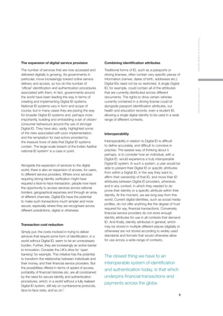 9
TheFutureofDigitalIdentityAnInitialPerspective
The expansion of digital service provision
The number of services that are now accessed and
delivered digitally is growing. As governments in
particular, move increasingly toward online service
delivery and access, so too do the number of
‘official’ identification and authentication procedures
associated with them. In fact, governments around
the world have been leading the way in terms of
creating and implementing Digital ID systems.
National ID systems vary in form and scope of
course, but in many cases they are paving the way
for broader Digital ID systems and, perhaps more
importantly, building and embedding a set of citizen/
consumer behaviours around the use of stronger
Digital ID. They have also, sadly, highlighted some
of the risks associated with poor implementation,
and the temptation for bad actors provided by
the treasure trove of data that Digital ID systems
contain. The large-scale breach of the Indian Aadhar
national ID system2
is a case in point.
Alongside the expansion of services to the digital
world, there is also an expansion of access, for users,
to different service providers. Where once services
requiring strong identity verification might have
required a face-to-face transaction, people now have
the opportunity to access services across national
borders, geographical expanses and through an array
of different channels. Digital IDs have the potential
to make such transactions much simpler and more
secure, especially where they are recognised across
different jurisdictions, digital or otherwise.
Transaction cost reduction
Simply put, the costs involved in trying to deliver
services that require some form of identification, in a
world without Digital ID, seem to be an unnecessary
burden. Further, they are increasingly an active barrier
to innovation. Consider the UK’s drive for ‘open
banking’ for example. This initiative has the potential
to transform the relationship between individuals and
their money, and their financial service providers. But
the possibilities offered in terms of speed of access,
portability of financial histories etc. are all constrained
by the need for secure identity and authentication
procedures, which, in a world without a fully realised
Digital ID system, still rely on cumbersome protocols,
face-to-face visits, and so on.3
Combining identification attributes
Traditional forms of ID, such as a passports or
driving licenses, often contain very specific pieces of
information (names, dates of birth, addresses etc.).
Digital IDs need not be so restricted. A single Digital
ID, for example, could contain all of the attributes
that are currently distributed across different
documents. The rights to drive certain vehicles
currently contained in a driving license could sit
alongside passport identification attributes, our
health and education records, even a student ID,
allowing a single digital identity to be used in a wide
range of different contexts.
Interoperability
Interoperability in relation to Digital ID is difficult
to define accurately, and difficult to conceive in
practise. The easiest way of thinking about it
perhaps, is to consider how an individual, with a
Digital ID, would experience a truly interoperable
Digital ID system. In such a system, a user would be
able to present their Digital ID or specific attributes
from within a Digital ID, in the way they want to,
affirm their ownership of that ID, and move their ID
attributes between Digital ID providers, whenever,
and in any context, in which they needed to do
prove their identity or a specific attribute within their
identity. At the moment, we are long way from this
world. Current digital identities, such as social media
profiles, do not offer anything like the degree of trust
required for say, financial transactions. Conversely,
financial service providers do not store enough
identity attributes for use in all contexts that demand
ID. And finally, identity attributes in general, which
may be stored in multiple different places (digitally or
otherwise) are not stored according to widely used
standards and formats that would otherwise allow
for use across a wide-range of contexts.
The closest thing we have to an
interoperable system of identification
and authentication today, is that which
underpins financial transactions and
payments across the globe.
 